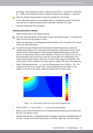 FOUNDATION IN OVERCONSOLIDATED CLAY
point load on the basement column. Set the value of the z−component of the load
to −11650. This indicates a load of 11650 kN, acting in the negative z−direction.
Click the Preview phase button to check the settings for each phase.
• As the calculation phases are completely deﬁned, calculate the project. Ignore the
warning that no nodes and stress points have been selected for curves.
• Save the project after the calculation.
Viewing calculation results
• Select Construction in the Phases explorer.
Click the View calculation results button to open the Output program. The deformed
mesh at the end of this phase is shown.
• Select the last phase in the Displayed step drop-down menu to switch to the results
at the end of the last phase.
In order to evaluate stresses and deformations inside the geometry, select the
Vertical cross section tool. A top view of the geometry is presented and the Cross
section points window appears. As the largest displacements appear under the
column, a cross section here is most interesting. Enter (0.0; 6.0) and (75.0; 6.0) as
the coordinates of the ﬁrst point (A) and the second point (A') respectively in the
Cross section points window. Click OK. A vertical cross section is presented. The
cross section can be rotated in the same way as a regular 3D view of the geometry.
• Select Total displacements → uz from the Deformations menu (Figure 1.18). The
maximum and minimum values of the vertical displacements are shown in the
caption. If the title is not visible, select this option from the View menu.
Figure 1.18 Cross section showing the total vertical displacement
• Press <CTRL><+> and <CTRL><−> to move the cross section.
• Return to the three dimensional view of the geometry by selecting this window from
the list in the Window menu.
• Double-click the ﬂoor. A separate window will appear showing the displacements of
the ﬂoor. To look at the bending moments in the ﬂoor, select M11 from the Forces
PLAXIS 3D 2012 | Tutorial Manual 25
 