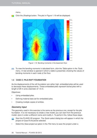 TUTORIAL MANUAL
menu.
Click the Shadings button. The plot in Figure 1.19 will be displayed.
Figure 1.19 Bending moments in the basement ﬂoor
To view the bending moments in tabulated form, click the Table option in the Tools
menu. A new window is opened in which a table is presented, showing the values of
bending moments in each node of the ﬂoor.
1.3 CASE C: PILE-RAFT FOUNDATION
As the displacements of the raft foundation are rather high, embedded piles will be used
to decrease these displacements. These embedded piles represent bored piles with a
length of 20 m and a diameter of 1.5 m.
Objectives:
• Using embedded piles.
• Deﬁning material data set for embedded piles.
• Creating multiple copies of entities.
Geometry input
The geometry used in this exercise is the same as the previous one, except for the pile
foundation. It is not necessary to create a new model; you can start from the previous
model, store it under a different name and modify it. To perform this, follow these steps:
Start the PLAXIS 3D program. The Quick select dialog box will appear in which the
project of Case B should be selected.
• Select the Save project as option in the File menu to save the project under a
26 Tutorial Manual | PLAXIS 3D 2012
 