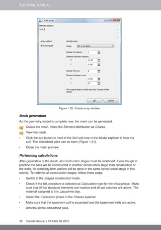 TUTORIAL MANUAL
Figure 1.20 Create array window
Mesh generation
As the geometry model is complete now, the mesh can be generated.
Create the mesh. Keep the Element distribution as Coarse.
View the mesh.
• Click the eye button in front of the Soil sub-tree in the Model explorer to hide the
soil. The embedded piles can be seen (Figure 1.21).
• Close the mesh preview.
Performing calculations
After generation of the mesh, all construction stages must be redeﬁned. Even though in
practice the piles will be constructed in another construction stage than construction of
the walls, for simplicity both actions will be done in the same construction stage in this
tutorial. To redeﬁne all construction stages, follow these steps:
• Switch to the Staged construction mode.
• Check if the K0 procedure is selected as Calculation type for the initial phase. Make
sure that all the structural elements are inactive and all soil volumes are active. The
material assigned to it is Lacustrine clay.
• Select the Excavation phase in the Phases explorer.
• Make sure that the basement soil is excavated and the basement walls are active.
• Activate all the embedded piles.
28 Tutorial Manual | PLAXIS 3D 2012
 
