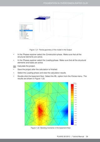 FOUNDATION IN OVERCONSOLIDATED CLAY
Figure 1.21 Partial geometry of the model in the Output
• In the Phases explorer select the Construction phase. Make sure that all the
structural elements are active.
• In the Phases explorer select the Loading phase. Make sure that all the structural
elements and loads are active.
Calculate the project.
• Save the project after the calculation is ﬁnished.
• Select the Loading phase and view the calculation results.
• Double-click the basement ﬂoor. Select the M11 option from the Forces menu. The
results are shown in Figure 1.22.
Figure 1.22 Bending moments in the basement ﬂoor
PLAXIS 3D 2012 | Tutorial Manual 29
 