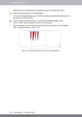 TUTORIAL MANUAL
• Select the view corresponding to the deformed mesh in the Window menu.
Click the Hide soil button in the side toolbar.
• To view the embedded piles press <Shift> and keep it pressed while clicking on the
soil volume in order to hide it.
Click the Select structures button. To view all the embedded piles, press
<Ctrl>+<Shift> keys and double click on one of the piles.
• Select the option N in the Forces menu to view the axial loads in the embedded
piles. The plot is shown in Figure 1.23.
Figure 1.23 Resulting axial forces (N) in the embedded piles
30 Tutorial Manual | PLAXIS 3D 2012
 