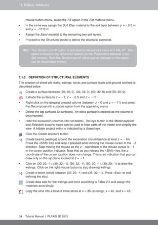 TUTORIAL MANUAL
mouse button menu, select the Fill option in the Set material menu.
• In the same way assign the Soft Clay material to the soil layer between y = −9.5 m
and y = −11.0 m.
• Assign the Sand material to the remaining two soil layers.
• Proceed to the Structures mode to deﬁne the structural elements.
Hint: The Tension cut-off option is activated by default at a value of 0 kN/m2
. This
option is found in the Advanced options on the Parameters tabsheet of the
Soil window. Here the Tension cut-off value can be changed or the option
can be deactivated entirely.
2.1.2 DEFINITION OF STRUCTURAL ELEMENTS
The creation of sheet pile walls, walings, struts and surface loads and ground anchors is
described below.
Create a surface between (30; 20; 0), (30; 32; 0), (50; 32; 0) and (50; 20; 0).
Extrude the surface to z = −1, z = −6.5 and z = −11.
• Right-click on the deepest created volume (between z = 0 and z = −11) and select
the Decompose into surfaces option from the appearing menu.
• Delete the top surfaces (2 surfaces). An extra surface is created as the volume is
decomposed.
• Hide the excavation volumes (do not delete). The eye button in the Model explorer
and Selection explorer trees can be used to hide parts of the model and simplify the
view. A hidden project entity is indicated by a closed eye.
Click the Create structure button.
Create beams (walings) around the excavation circumference at level z = −1m.
Press the <Shift> key and keep it pressed while moving the mouse cursor in the −z
direction. Stop moving the mouse as the z− coordinate of the mouse cursor is −1
in the cursor position indicator. Note that as you release the <Shift> key, the z−
coordinate of the cursor location does not change. This is an indication that you can
draw only on the xy-plane located at z = −1.
• Click on (30; 20; -1), (30; 32; -1), (50; 32; -1), (50; 20; -1), (30; 20; -1) to draw the
walings. Click on the right mouse button to stop drawing walings.
Create a beam (strut) between (35; 20; -1) and (35; 32; -1). Press <Esc> to end
deﬁning the strut.
Create data sets for the walings and strut according to Table 2.2 and assign the
materials accordingly.
Copy the strut into a total of three struts at x = 35 (existing), x = 40, and x = 45.
34 Tutorial Manual | PLAXIS 3D 2012
 