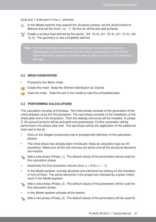 EXCAVATION IN SAND
local axis 1 shall point in the z−direction.
In the Model explorer tree expand the Surfaces subtree, set the AxisFunction to
Manual and set the Axis1z to −1. Do this for all the pile wall surfaces.
Create a surface load deﬁned by the points: (34; 19; 0), (41; 19; 0), (41; 12; 0), (34;
12; 0). The geometry is now completely deﬁned.
Hint: The ﬁrst local axis is indicated by a red arrow, the second local axis is
indicated by a green arrow and the third axis is indicated by a blue arrow.
More information related to the local axes of plates is given in the Reference
Manual.
2.2 MESH GENERATION
• Proceed to the Mesh mode.
Create the mesh. Keep the Element distribution as Coarse.
View the mesh. Hide the soil in the model to view the embedded piles.
2.3 PERFORMING CALCULATIONS
The calculation consists of 6 phases. The initial phase consists of the generation of the
initial stresses using the K0 procedure. The next phase consists of the installation of the
sheet piles and a ﬁrst excavation. Then the walings and struts will be installed. In phase
3, the ground anchors will be activated and prestressed. Further excavation will be
performed in the phase after that. The last phase will be the application of the additional
load next to the pit.
• Click on the Staged construction tab to proceed with deﬁnition of the calculation
phases.
• The initial phase has already been introduced. Keep its calculation type as K0
procedure. Make sure all the soil volumes are active and all the structural elements
are inactive.
Add a new phase (Phase_1). The default values of the parameters will be used for
this calculation phase.
• Deactivate the ﬁrst excavation volume (from z = 0 to z = −1).
• In the Model explorer, activate all plates and interfaces by clicking on the checkbox
in front of them. The active elements in the project are indicated by a green check
mark in the Model explorer.
Add a new phase (Phase_2). The default values of the parameters will be used for
this calculation phase.
• In the Model explorer activate all the beams.
Add a new phase (Phase_3). The default values of the parameters will be used for
PLAXIS 3D 2012 | Tutorial Manual 37
 