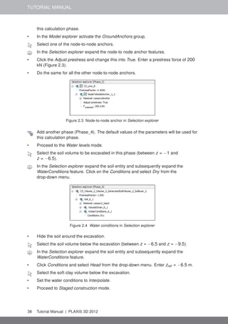 TUTORIAL MANUAL
this calculation phase.
• In the Model explorer activate the GroundAnchors group.
Select one of the node-to-node anchors.
In the Selection explorer expand the node-to node anchor features.
• Click the Adjust prestress and change this into True. Enter a prestress force of 200
kN (Figure 2.3).
• Do the same for all the other node-to-node anchors.
Figure 2.3 Node-to-node anchor in Selection explorer
Add another phase (Phase_4). The default values of the parameters will be used for
this calculation phase.
• Proceed to the Water levels mode.
Select the soil volume to be excavated in this phase (between z = −1 and
z = −6.5).
In the Selection explorer expand the soil entity and subsequently expand the
WaterConditions feature. Click on the Conditions and select Dry from the
drop-down menu.
Figure 2.4 Water conditions in Selection explorer
• Hide the soil around the excavation.
Select the soil volume below the excavation (between z = −6.5 and z = −9.5).
In the Selection explorer expand the soil entity and subsequently expand the
WaterConditions feature.
• Click Conditions and select Head from the drop-down menu. Enter zref = −6.5 m.
Select the soft clay volume below the excavation.
• Set the water conditions to Interpolate.
• Proceed to Staged construction mode.
38 Tutorial Manual | PLAXIS 3D 2012
 