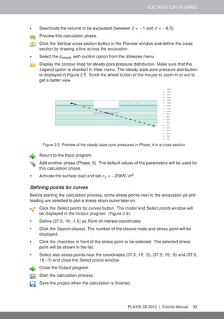 EXCAVATION IN SAND
• Deactivate the volume to be excavated (between z = −1 and z = −6.5).
Preview this calculation phase.
Click the Vertical cross section button in the Preview window and deﬁne the cross
section by drawing a line across the excavation.
• Select the psteady with suction option from the Stresses menu.
Display the contour lines for steady pore pressure distribution. Make sure that the
Legend option is checked in View menu. The steady state pore pressure distribution
is displayed in Figure 2.5. Scroll the wheel button of the mouse to zoom in or out to
get a better view.
Figure 2.5 Preview of the steady state pore pressures in Phase_4 in a cross section
Return to the Input program.
Add another phase (Phase_5). The default values of the parameters will be used for
this calculation phase.
• Activate the surface load and set σz = −20kN/m2
.
Deﬁning points for curves
Before starting the calculation process, some stress points next to the excavation pit and
loading are selected to plot a stress strain curve later on.
Click the Select points for curves button. The model and Select points window will
be displayed in the Output program. (Figure 2.6).
• Deﬁne (37.5; 19; -1.5) as Point-of-interest coordinates.
• Click the Search closest. The number of the closest node and stress point will be
displayed.
• Click the checkbox in front of the stress point to be selected. The selected stress
point will be shown in the list.
• Select also stress points near the coordinates (37.5; 19; -5), (37.5; 19; -6) and (37.5;
19; -7) and close the Select points window.
Close the Output program.
Start the calculation process.
Save the project when the calculation is ﬁnished.
PLAXIS 3D 2012 | Tutorial Manual 39
 
