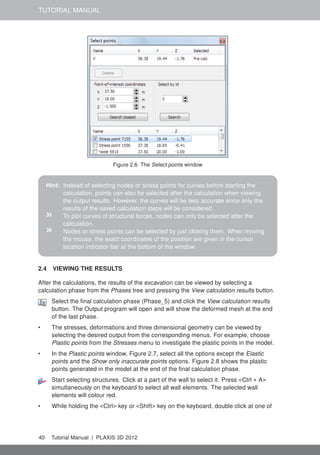 TUTORIAL MANUAL
Figure 2.6 The Select points window
Hint: Instead of selecting nodes or stress points for curves before starting the
calculation, points can also be selected after the calculation when viewing
the output results. However, the curves will be less accurate since only the
results of the saved calculation steps will be considered.
» To plot curves of structural forces, nodes can only be selected after the
calculation.
» Nodes or stress points can be selected by just clicking them. When moving
the mouse, the exact coordinates of the position are given in the cursor
location indicator bar at the bottom of the window.
2.4 VIEWING THE RESULTS
After the calculations, the results of the excavation can be viewed by selecting a
calculation phase from the Phases tree and pressing the View calculation results button.
Select the ﬁnal calculation phase (Phase_5) and click the View calculation results
button. The Output program will open and will show the deformed mesh at the end
of the last phase.
• The stresses, deformations and three dimensional geometry can be viewed by
selecting the desired output from the corresponding menus. For example, choose
Plastic points from the Stresses menu to investigate the plastic points in the model.
• In the Plastic points window, Figure 2.7, select all the options except the Elastic
points and the Show only inaccurate points options. Figure 2.8 shows the plastic
points generated in the model at the end of the ﬁnal calculation phase.
Start selecting structures. Click at a part of the wall to select it. Press <Ctrl + A>
simultaneously on the keyboard to select all wall elements. The selected wall
elements will colour red.
• While holding the <Ctrl> key or <Shift> key on the keyboard, double click at one of
40 Tutorial Manual | PLAXIS 3D 2012
 