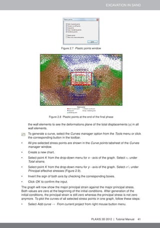 EXCAVATION IN SAND
Figure 2.7 Plastic points window
Figure 2.8 Plastic points at the end of the ﬁnal phase
the wall elements to see the deformations plane of the total displacements |u| in all
wall elements.
To generate a curve, select the Curves manager option from the Tools menu or click
the corresponding button in the toolbar.
• All pre-selected stress points are shown in the Curve points tabsheet of the Curves
manager window.
• Create a new chart.
• Select point K from the drop-down menu for x−axis of the graph. Select 1 under
Total strains.
• Select point K from the drop-down menu for y−axis of the graph. Select σ'1 under
Principal effective stresses (Figure 2.9).
• Invert the sign of both axis by checking the corresponding boxes.
• Click OK to conﬁrm the input.
The graph will now show the major principal strain against the major principal stress.
Both values are zero at the beginning of the initial conditions. After generation of the
initial conditions, the principal strain is still zero whereas the principal stress is not zero
anymore. To plot the curves of all selected stress points in one graph, follow these steps:
• Select Add curve → From current project from right mouse button menu.
PLAXIS 3D 2012 | Tutorial Manual 41
 