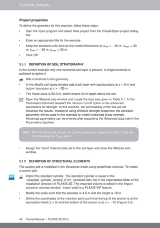 TUTORIAL MANUAL
Project properties
To deﬁne the geometry for this exercise, follow these steps:
• Start the Input program and select New project from the Create/Open project dialog
box.
• Enter an appropriate title for the exercise.
• Keep the standard units and set the model dimensions to xmin = −30 m, xmax = 30
m, ymin = −30 m, ymax = 30 m.
• Click OK.
3.1.1 DEFINITION OF SOIL STRATIGRAPHY
In the current example only one horizontal soil layer is present. A single borehole is
sufﬁcient to deﬁne it.
Add a borehole to the geometry.
• In the Modify soil layers window add a soil layer with top boundary at z = 0 m and
bottom boundary at z = −30 m.
• The Head value is 50.0 m, which means 50 m depth above the soil.
Open the Material sets window and create the data sets given in Table 3.1. In the
Parameters tabsheet deselect the Tension cut-off option in the advanced
parameters for strength. In this exercise, the permeability of the soil will not
inﬂuence the results. Instead of using effective strength properties, the cohesion
parameter will be used in this example to model undrained shear strength.
Advanced parameters can be entered after expanding the Advanced data tree in the
Parameters tabsheet.
Hint: The Interface data set can be quickly created by copying the 'Sand' data set
and changing the Rinter value.
• Assign the 'Sand' material data set to the soil layer and close the Material sets
window.
3.1.2 DEFINITION OF STRUCTURAL ELEMENTS
The suction pile is modelled in the Structures mode using predeﬁned volumes. To model
a suction pile:
Import the standard cylinder. The standard cylinder is saved in the
<example_cylinder_vertical_D1h1_centered.3ds> ﬁle in the Importables folder of the
installation directory of PLAXIS 3D. The imported volume is edited in the Import
structure volumes window. Import solid is a PLAXIS VIP feature.
• Modify the scale such that the diameter is 4.5 m and the height is 10 m.
• Deﬁne the coordinates of the insertion point such that the top of the anchor is at the
sea bottom level (z = 0) and the bottom of the anchor is at z = −10 (Figure 3.2).
46 Tutorial Manual | PLAXIS 3D 2012
 