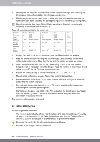 TUTORIAL MANUAL
• Decompose the imported volume into surfaces by right-clicking it and selecting the
Decompose into surfaces option from the appearing menu.
• Make the cylinder mantle into a plate, positive interface and negative interface by
right clicking on it and selecting the corresponding options from the appearing menu.
Open the material data base. Select Plates as set type. Create three data sets
according to the information in Table 3.2.
Table 3.2 Material properties for the suction pile
Parameter Name Thin wall Thick wall Top Unit
Thickness d 0.05 0.15 0.05 m
Weight γ 58.5 58.5 68.5 kN/m3
Type of
behaviour
Type Linear, isotropic Linear, isotropic Linear, isotropic −
Young's
modulus
E 2.1 · 108
2.1 · 108
2.1 · 108
kN/m2
Poisson's
ratio
ν 0.1 0.1 0.1 −
Shear
modulus
G 9.545 · 107
9.545 · 107
9.545 · 107
kN/m2
• Assign Thin wall to the anchor tube and close the Material data set window.
• Hide the anchor tube and the original volume object using the Hide option in the
right mouse button menu. Note that the top and the bottom surfaces are visible.
Select the top surface and click on the Create array button in the side tool bar.
Select the 1D, in z direction option for Shape. Keep the number of columns as 2 and
deﬁne z as −6.5 for the Distance between columns.
• Repeat the previous step to create surfaces at z = −7.0 and z = −7.5.
• Make the top surface into a plate. Assign Top material data set to it.
• Make the bottom surface (z= -10 m) into a positive interface. Assign the 'Interface'
data set to the bottom interface.
• Right click on the surface located at z = −7.0 m and select the Decompose into
outlines option from the appearing menu.
• Right click on the point near (2.25; 0.0; -7.0) and select the Create point load option
from the appearing menu. The actual load values will be assigned when the
calculation phases are deﬁned.
The geometry of the project is deﬁned.
3.2 MESH GENERATION
In order to generate the mesh:
• The mesh is automatically reﬁned near the plates and load. Select the point load by
clicking on it in the model. In the Selection explorer note that the FinenessFactor
value is 0.5 and it is displayed in a lighter shade of green in the model.
Generate the mesh. Set the element distribution to Coarse.
• Proceed to the Staged construction mode.
48 Tutorial Manual | PLAXIS 3D 2012
 
