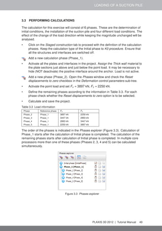LOADING OF A SUCTION PILE
3.3 PERFORMING CALCULATIONS
The calculation for this exercise will consist of 6 phases. These are the determination of
initial conditions, the installation of the suction pile and four different load conditions. The
effect of the change of the load direction while keeping the magnitude unchanged will be
analysed.
• Click on the Staged construction tab to proceed with the deﬁnition of the calculation
phases. Keep the calculation type of the Initial phase to K0 procedure. Ensure that
all the structures and interfaces are switched off.
Add a new calculation phase (Phase_1).
• Activate all the plates and interfaces in the project. Assign the Thick wall material to
the plate sections just above and just below the point load. It may be necessary to
hide (NOT deactivate) the positive interface around the anchor. Load is not active.
Add a new phase (Phase_2). Open the Phases window and check the Reset
displacements to zero checkbox in the Deformation control parameters sub-tree.
• Activate the point load and set Fx = 3897 kN, Fz = 2250 kN.
• Deﬁne the remaining phases according to the information in Table 3.3. For each
phase check whether the Reset displacements to zero option is to be selected.
• Calculate and save the project.
Table 3.3 Load information
Phase Reference phase Fx Fz
Phase_2 Phase_1 3897 kN 2250 kN
Phase_3 Phase_1 3447 kN 2893 kN
Phase_4 Phase_1 2893 kN 3447 kN
Phase_5 Phase_1 2250 kN 3897 kN
The order of the phases is indicated in the Phases explorer (Figure 3.3). Calculation of
Phase_1 starts after the calculation of Initial phase is completed. The calculation of the
remaining phases starts after calculation of Initial phase is completed. In multiple core
processors more than one of these phases (Phases 2, 3, 4 and 5) can be calculated
simultaneously.
Figure 3.3 Phases explorer
PLAXIS 3D 2012 | Tutorial Manual 49
 