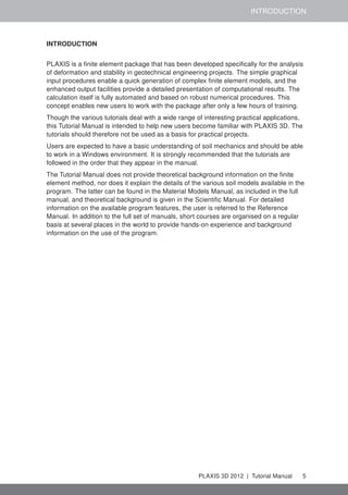 INTRODUCTION
INTRODUCTION
PLAXIS is a ﬁnite element package that has been developed speciﬁcally for the analysis
of deformation and stability in geotechnical engineering projects. The simple graphical
input procedures enable a quick generation of complex ﬁnite element models, and the
enhanced output facilities provide a detailed presentation of computational results. The
calculation itself is fully automated and based on robust numerical procedures. This
concept enables new users to work with the package after only a few hours of training.
Though the various tutorials deal with a wide range of interesting practical applications,
this Tutorial Manual is intended to help new users become familiar with PLAXIS 3D. The
tutorials should therefore not be used as a basis for practical projects.
Users are expected to have a basic understanding of soil mechanics and should be able
to work in a Windows environment. It is strongly recommended that the tutorials are
followed in the order that they appear in the manual.
The Tutorial Manual does not provide theoretical background information on the ﬁnite
element method, nor does it explain the details of the various soil models available in the
program. The latter can be found in the Material Models Manual, as included in the full
manual, and theoretical background is given in the Scientiﬁc Manual. For detailed
information on the available program features, the user is referred to the Reference
Manual. In addition to the full set of manuals, short courses are organised on a regular
basis at several places in the world to provide hands-on experience and background
information on the use of the program.
PLAXIS 3D 2012 | Tutorial Manual 5
 