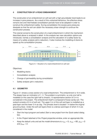 CONSTRUCTION OF A ROAD EMBANKMENT
4 CONSTRUCTION OF A ROAD EMBANKMENT
The construction of an embankment on soft soil with a high groundwater level leads to an
increase in pore pressure. As a result of this undrained behaviour, the effective stress
remains low and intermediate consolidation periods have to be adopted in order to
construct the embankment safely. During consolidation the excess pore pressures
dissipate so that the soil can obtain the necessary shear strength to continue the
construction process.
This tutorial concerns the construction of a road embankment in which the mechanism
described above is analysed in detail. In the analysis two new calculation options are
introduced, namely a consolidation analysis and the calculation of a safety factor by
means of a safety analysis (phi/c-reduction). It also involves the modelling of drains to
speed up the consolidation process.
12 m12 m 16 m
4 m
3 m
3 m
road embankment
peat
clay
dense sand
Figure 4.1 Situation of a road embankment on soft soil
Objectives:
• Modelling drains
• Consolidation analysis
• Change of permeability during consolidation
• Safety analysis (phi-c reduction)
4.1 GEOMETRY
Figure 4.1 shows a cross section of a road embankment. The embankment is 16 m wide.
The slopes have an inclination of 1: 3. The problem is symmetric, so only one half is
modelled (in this case the right half is chosen). A representative section of 2 m is
considered in the project. The embankment itself is composed of loose sandy soil. The
subsoil consists of 6 m of soft soil. The upper 3 m of this soft soil layer is modelled as a
peat layer and the lower 3 m as clay. The phreatic level is located 1 m below the original
ground surface. Under the soft soil layers there is a dense sand layer of which 4 m are
considered in the model.
• Start the Input program and select Start a new project from the Quick select dialog
box.
• In the Project tabsheet of the Project properties window, enter an appropriate title.
• Keep the default units and set the model dimensions to xmin = 0, xmax = 60, ymin = 0
and ymax = 2.
PLAXIS 3D 2012 | Tutorial Manual 51
 