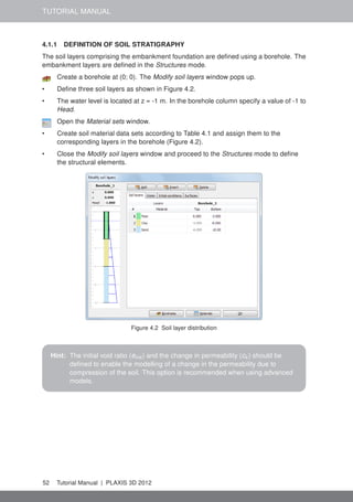TUTORIAL MANUAL
4.1.1 DEFINITION OF SOIL STRATIGRAPHY
The soil layers comprising the embankment foundation are deﬁned using a borehole. The
embankment layers are deﬁned in the Structures mode.
Create a borehole at (0; 0). The Modify soil layers window pops up.
• Deﬁne three soil layers as shown in Figure 4.2.
• The water level is located at z = -1 m. In the borehole column specify a value of -1 to
Head.
Open the Material sets window.
• Create soil material data sets according to Table 4.1 and assign them to the
corresponding layers in the borehole (Figure 4.2).
• Close the Modify soil layers window and proceed to the Structures mode to deﬁne
the structural elements.
Figure 4.2 Soil layer distribution
Hint: The initial void ratio (einit ) and the change in permeability (ck ) should be
deﬁned to enable the modelling of a change in the permeability due to
compression of the soil. This option is recommended when using advanced
models.
52 Tutorial Manual | PLAXIS 3D 2012
 