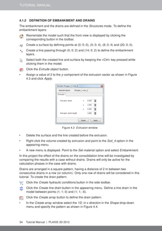 TUTORIAL MANUAL
4.1.2 DEFINITION OF EMBANKMENT AND DRAINS
The embankment and the drains are deﬁned in the Structures mode. To deﬁne the
embankment layers:
Reorientate the model such that the front view is displayed by clicking the
corresponding button in the toolbar.
Create a surface by deﬁning points at (0; 0; 0), (0; 0; 4), (8; 0; 4) and (20; 0; 0).
Create a line passing through (0; 0; 2) and (14; 0; 2) to deﬁne the embankment
layers.
Select both the created line and surface by keeping the <Ctrl> key pressed while
clicking them in the model.
Click the Extrude object button.
• Assign a value of 2 to the y-component of the extrusion vector as shown in Figure
4.3 and click Apply.
Figure 4.3 Extrusion window
• Delete the surface and the line created before the extrusion.
• Right click the volume created by extrusion and point to the Soil_4 option in the
appearing menu.
• A new menu is displayed. Point to the Set material option and select Embankment.
In this project the effect of the drains on the consolidation time will be investigated by
comparing the results with a case without drains. Drains will only be active for the
calculation phases in the case with drains.
Drains are arranged in a square pattern, having a distance of 2 m between two
consecutive drains in a row (or column). Only one row of drains will be considered in this
tutorial. To create the drain pattern:
Click the Create hydraulic conditions button in the side toolbar.
Click the Create line drain button in the appearing menu. Deﬁne a line drain in the
model between points (1; 1; 0) and (1; 1; -6).
Click the Create array button to deﬁne the drain pattern.
• In the Create array window select the 1D, in x direction in the Shape drop-down
menu and specify the pattern as shown in Figure 4.4.
54 Tutorial Manual | PLAXIS 3D 2012
 