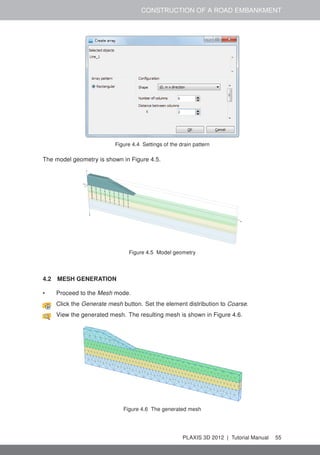CONSTRUCTION OF A ROAD EMBANKMENT
Figure 4.4 Settings of the drain pattern
The model geometry is shown in Figure 4.5.
Figure 4.5 Model geometry
4.2 MESH GENERATION
• Proceed to the Mesh mode.
Click the Generate mesh button. Set the element distribution to Coarse.
View the generated mesh. The resulting mesh is shown in Figure 4.6.
Figure 4.6 The generated mesh
PLAXIS 3D 2012 | Tutorial Manual 55
 