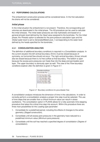 TUTORIAL MANUAL
4.3 PERFORMING CALCULATIONS
The embankment construction process will be considered twice. In the ﬁrst calculation
the drains will not be considered.
Initial phase
In the initial situation the embankment is not present. Therefore, the corresponding soil
volumes are deactivated in the initial phase. The K0 procedure can be used to calculate
the initial stresses. The initial water pressures are fully hydrostatic and based on a
general phreatic level deﬁned by the Head value assigned to the boreholes. For the Initial
phase, the Phreatic option is selected for the pore pressure calculation type and the
Global water level is set to GeneratedWaterLevel_1 corresponding to the water level
deﬁned by the heads speciﬁed for the boreholes.
4.3.1 CONSOLIDATION ANALYSIS
The deﬁnition of additional boundary conditions is required in a Consolidation analysis. In
the current situation the left vertical boundary (Xmin) must be closed because of
symmetry, so horizontal ﬂow should not occur. The right vertical boundary (Xmax) should
also be closed because there is no free outﬂow at that boundary. The bottom is open
because the excess pore pressures can freely ﬂow into the deep and permeable sand
layer. The upper boundary is obviously open as well. The view of the Flow boundary
conditions explorer after the deﬁnition is given in Figure 4.7.
Figure 4.7 Boundary conditions for groundwater ﬂow
A consolidation analysis introduces the dimension of time in the calculations. In order to
correctly perform a consolidation analysis a proper time step must be selected. The use
of time steps that are smaller than a critical minimum value can result in stress
oscillations. The consolidation option in PLAXIS allows for a fully automatic time stepping
procedure that takes this critical time step into account. Within this procedure there are
three main possibilities for the Loading type parameter:
1. Consolidate for a predeﬁned period, including the effects of changes to the active
geometry (Staged construction).
2. Consolidate until all excess pore pressures in the geometry have reduced to a
predeﬁned minimum value (Minimum pore pressure).
3. Consolidate until the soil has reached a speciﬁed degree of consolidation (Degree of
consolidation).
56 Tutorial Manual | PLAXIS 3D 2012
 