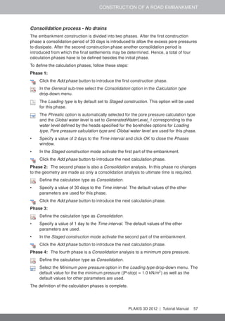 CONSTRUCTION OF A ROAD EMBANKMENT
Consolidation process - No drains
The embankment construction is divided into two phases. After the ﬁrst construction
phase a consolidation period of 30 days is introduced to allow the excess pore pressures
to dissipate. After the second construction phase another consolidation period is
introduced from which the ﬁnal settlements may be determined. Hence, a total of four
calculation phases have to be deﬁned besides the initial phase.
To deﬁne the calculation phases, follow these steps:
Phase 1:
Click the Add phase button to introduce the ﬁrst construction phase.
In the General sub-tree select the Consolidation option in the Calculation type
drop-down menu.
The Loading type is by default set to Staged construction. This option will be used
for this phase.
The Phreatic option is automatically selected for the pore pressure calculation type
and the Global water level is set to GeneratedWaterLevel_1 corresponding to the
water level deﬁned by the heads speciﬁed for the boreholes options for Loading
type, Pore pressure calculation type and Global water level are used for this phase.
• Specify a value of 2 days to the Time interval and click OK to close the Phases
window.
• In the Staged construction mode activate the ﬁrst part of the embankment.
Click the Add phase button to introduce the next calculation phase.
Phase 2: The second phase is also a Consolidation analysis. In this phase no changes
to the geometry are made as only a consolidation analysis to ultimate time is required.
Deﬁne the calculation type as Consolidation.
• Specify a value of 30 days to the Time interval. The default values of the other
parameters are used for this phase.
Click the Add phase button to introduce the next calculation phase.
Phase 3:
Deﬁne the calculation type as Consolidation.
• Specify a value of 1 day to the Time interval. The default values of the other
parameters are used.
• In the Staged construction mode activate the second part of the embankment.
Click the Add phase button to introduce the next calculation phase.
Phase 4: The fourth phase is a Consolidation analysis to a minimum pore pressure.
Deﬁne the calculation type as Consolidation.
Select the Minimum pore pressure option in the Loading type drop-down menu. The
default value for the the minimum pressure (|P-stop| = 1.0 kN/m2
) as well as the
default values for other parameters are used.
The deﬁnition of the calculation phases is complete.
PLAXIS 3D 2012 | Tutorial Manual 57
 