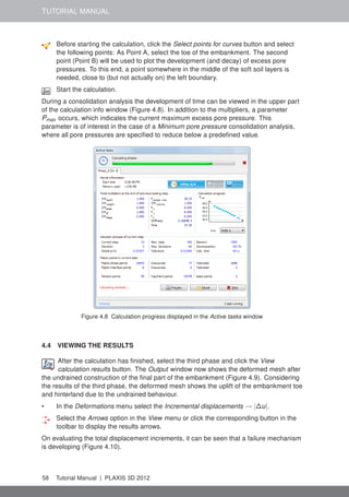 TUTORIAL MANUAL
Before starting the calculation, click the Select points for curves button and select
the following points: As Point A, select the toe of the embankment. The second
point (Point B) will be used to plot the development (and decay) of excess pore
pressures. To this end, a point somewhere in the middle of the soft soil layers is
needed, close to (but not actually on) the left boundary.
Start the calculation.
During a consolidation analysis the development of time can be viewed in the upper part
of the calculation info window (Figure 4.8). In addition to the multipliers, a parameter
Pmax occurs, which indicates the current maximum excess pore pressure. This
parameter is of interest in the case of a Minimum pore pressure consolidation analysis,
where all pore pressures are speciﬁed to reduce below a predeﬁned value.
Figure 4.8 Calculation progress displayed in the Active tasks window
4.4 VIEWING THE RESULTS
After the calculation has ﬁnished, select the third phase and click the View
calculation results button. The Output window now shows the deformed mesh after
the undrained construction of the ﬁnal part of the embankment (Figure 4.9). Considering
the results of the third phase, the deformed mesh shows the uplift of the embankment toe
and hinterland due to the undrained behaviour.
• In the Deformations menu select the Incremental displacements → |∆u|.
Select the Arrows option in the View menu or click the corresponding button in the
toolbar to display the results arrows.
On evaluating the total displacement increments, it can be seen that a failure mechanism
is developing (Figure 4.10).
58 Tutorial Manual | PLAXIS 3D 2012
 