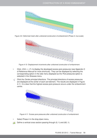 CONSTRUCTION OF A ROAD EMBANKMENT
Figure 4.9 Deformed mesh after undrained construction of embankment (Phase 3, true scale)
Figure 4.10 Displacement increments after undrained construction of embankment
• Click <Ctrl> + <7> to display the developed excess pore pressures (see Appendix C
of Reference Manual for more shortcuts). They can be displayed by selecting the
corresponding option in the side menu displayed as the Pore pressures option is
selected in the Stresses menu.
Click the Center principal directions. The principal directions of excess pressures
are displayed at the center of each soil element. The results are displayed in Figure
4.11. It is clear that the highest excess pore pressure occurs under the embankment
centre.
Figure 4.11 Excess pore pressures after undrained construction of embankment
• Select Phase 4 in the drop down menu.
Deﬁne a vertical cross section passing through (0; 1) and (60; 1).
PLAXIS 3D 2012 | Tutorial Manual 59
 