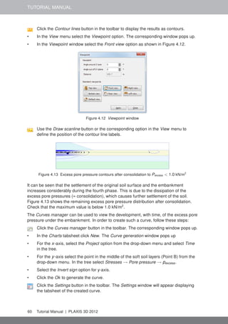 TUTORIAL MANUAL
Click the Contour lines button in the toolbar to display the results as contours.
• In the View menu select the Viewpoint option. The corresponding window pops up.
• In the Viewpoint window select the Front view option as shown in Figure 4.12.
Figure 4.12 Viewpoint window
Use the Draw scanline button or the corresponding option in the View menu to
deﬁne the position of the contour line labels.
Figure 4.13 Excess pore pressure contours after consolidation to Pexcess < 1.0 kN/m2
It can be seen that the settlement of the original soil surface and the embankment
increases considerably during the fourth phase. This is due to the dissipation of the
excess pore pressures (= consolidation), which causes further settlement of the soil.
Figure 4.13 shows the remaining excess pore pressure distribution after consolidation.
Check that the maximum value is below 1.0 kN/m2
.
The Curves manager can be used to view the development, with time, of the excess pore
pressure under the embankment. In order to create such a curve, follow these steps:
Click the Curves manager button in the toolbar. The corresponding window pops up.
• In the Charts tabsheet click New. The Curve generation window pops up
• For the x-axis, select the Project option from the drop-down menu and select Time
in the tree.
• For the y-axis select the point in the middle of the soft soil layers (Point B) from the
drop-down menu. In the tree select Stresses → Pore pressure → pexcess.
• Select the Invert sign option for y-axis.
• Click the Ok to generate the curve.
Click the Settings button in the toolbar. The Settings window will appear displaying
the tabsheet of the created curve.
60 Tutorial Manual | PLAXIS 3D 2012
 