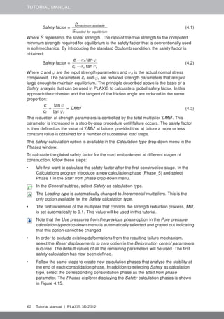 TUTORIAL MANUAL
Safety factor =
Smaximum available
Sneeded for equilibrium
(4.1)
Where S represents the shear strength. The ratio of the true strength to the computed
minimum strength required for equilibrium is the safety factor that is conventionally used
in soil mechanics. By introducing the standard Coulomb condition, the safety factor is
obtained:
Safety factor =
c − σn tan ϕ
cr − σn tan ϕr
(4.2)
Where c and ϕ are the input strength parameters and σn is the actual normal stress
component. The parameters cr and ϕr are reduced strength parameters that are just
large enough to maintain equilibrium. The principle described above is the basis of a
Safety analysis that can be used in PLAXIS to calculate a global safety factor. In this
approach the cohesion and the tangent of the friction angle are reduced in the same
proportion:
c
cr
=
tan ϕ
tan ϕr
= ΣMsf (4.3)
The reduction of strength parameters is controlled by the total multiplier ΣMsf. This
parameter is increased in a step-by-step procedure until failure occurs. The safety factor
is then deﬁned as the value of ΣMsf at failure, provided that at failure a more or less
constant value is obtained for a number of successive load steps.
The Safety calculation option is available in the Calculation type drop-down menu in the
Phases window.
To calculate the global safety factor for the road embankment at different stages of
construction, follow these steps:
• We ﬁrst want to calculate the safety factor after the ﬁrst construction stage. In the
Calculations program introduce a new calculation phase (Phase_5) and select
Phase 1 in the Start from phase drop-down menu.
In the General subtree, select Safety as calculation type.
The Loading type is automatically changed to Incremental multipliers. This is the
only option available for the Safety calculation type.
• The ﬁrst increment of the multiplier that controls the strength reduction process, Msf,
is set automatically to 0.1. This value will be used in this tutorial.
Note that the Use pressures from the previous phase option in the Pore pressure
calculation type drop-down menu is automatically selected and grayed out indicating
that this option cannot be changed
• In order to exclude existing deformations from the resulting failure mechanism,
select the Reset displacements to zero option in the Deformation control parameters
sub-tree. The default values of all the remaining parameters will be used. The ﬁrst
safety calculation has now been deﬁned.
• Follow the same steps to create new calculation phases that analyse the stability at
the end of each consolidation phase. In addition to selecting Safety as calculation
type, select the corresponding consolidation phase as the Start from phase
parameter. The Phases explorer displaying the Safety calculation phases is shown
in Figure 4.15.
62 Tutorial Manual | PLAXIS 3D 2012
 