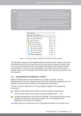 CONSTRUCTION OF A ROAD EMBANKMENT
Hint: The default value of Additional steps in a Safety calculation is 100. In
contrast to an Staged construction calculation, the number of additional steps
is always fully executed. In most Safety calculations, 100 steps are sufﬁcient
to arrive at a state of failure. If not, the number of additional steps can be
increased to a maximum of 10000.
» For most Safety analyses Msf = 0.1 is an adequate ﬁrst step to start up the
process. During the calculation process, the development of the total
multiplier for the strength reduction, ΣMsf, is automatically controlled by the
load advancement procedure.
Figure 4.15 Phases explorer displaying the Safety calculation phases
The calculation process is now completely deﬁned. Select the node nearest to the toe of
the embankment (20; 2; 0) the results at which will be used to evaluate the safety factor.
The second point (Point B) will be used to plot the development (and decay) of excess
pore pressures. To this end, a point somewhere in the middle of the soft soil layers is
needed, close to (but not actually on) the left boundary. After selecting these points, start
the calculation.
4.5.1 EVALUATION OF THE RESULTS - SAFETY
Additional displacements are generated during a Safety calculation. The total
displacements do not have a physical meaning, but the incremental displacements in the
ﬁnal step (at failure) give an indication of the likely failure mechanism.
In order to view the mechanisms in the three different stages of the embankment
construction:
Select the last Safety phase and click the View calculation results button.
• From the Deformations menu select Incremental displacements → |∆u|.
Change the presentation from Arrows to Shadings. The resulting plots give a good
impression of the failure mechanisms (Figure 4.16). The magnitude of the
displacement increments is not relevant.
The safety factor can be obtained from the Calculation info option of the Project menu.
PLAXIS 3D 2012 | Tutorial Manual 63
 