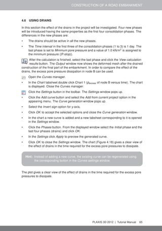 CONSTRUCTION OF A ROAD EMBANKMENT
4.6 USING DRAINS
In this section the effect of the drains in the project will be investigated. Four new phases
will be introduced having the same properties as the ﬁrst four consolidation phases. The
differences in the new phases are:
• The drains should be active in all the new phases.
• The Time interval in the ﬁrst three of the consolidation phases (1 to 3) is 1 day. The
last phase is set to Minimum pore pressure and a value of 1.0 kN/m2
is assigned to
the minimum pressure (|P-stop|).
After the calculation is ﬁnished, select the last phase and click the View calculation
results button. The Output window now shows the deformed mesh after the drained
construction of the ﬁnal part of the embankment. In order to compare the effect of the
drains, the excess pore pressure dissipation in node B can be used.
Open the Curves manager.
• In the Chart tabsheet double click Chart 1 (pexcess of node B versus time). The chart
is displayed. Close the Curves manager.
Click the Settings button in the toolbar. The Settings window pops up.
• Click the Add curve button and select the Add from current project option in the
appearing menu. The Curve generation window pops up.
• Select the Invert sign option for y-axis.
• Click OK to accept the selected options and close the Curve generation window.
• In the chart a new curve is added and a new tabsheet corresponding to it is opened
in the Settings window.
• Click the Phases button. From the displayed window select the Initial phase and the
last four phases (drains) and click OK.
• In the Settings click Apply to preview the generated curve.
• Click OK to close the Settings window. The chart (Figure 4.18) gives a clear view of
the effect of drains in the time required for the excess pore pressures to dissipate.
Hint: Instead of adding a new curve, the existing curve can be regenerated using
the corresponding button in the Curves settings window.
The plot gives a clear view of the effect of drains in the time required for the excess pore
pressures to dissipate.
PLAXIS 3D 2012 | Tutorial Manual 65
 