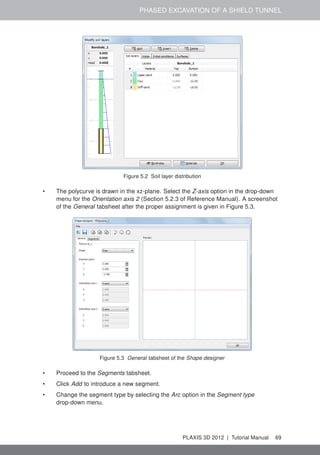 PHASED EXCAVATION OF A SHIELD TUNNEL
Figure 5.2 Soil layer distribution
• The polycurve is drawn in the xz-plane. Select the Z-axis option in the drop-down
menu for the Orientation axis 2 (Section 5.2.3 of Reference Manual). A screenshot
of the General tabsheet after the proper assignment is given in Figure 5.3.
Figure 5.3 General tabsheet of the Shape designer
• Proceed to the Segments tabsheet.
• Click Add to introduce a new segment.
• Change the segment type by selecting the Arc option in the Segment type
drop-down menu.
PLAXIS 3D 2012 | Tutorial Manual 69
 