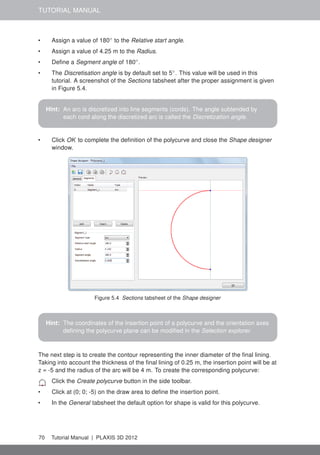 TUTORIAL MANUAL
• Assign a value of 180◦
to the Relative start angle.
• Assign a value of 4.25 m to the Radius.
• Deﬁne a Segment angle of 180◦
.
• The Discretisation angle is by default set to 5◦
. This value will be used in this
tutorial. A screenshot of the Sections tabsheet after the proper assignment is given
in Figure 5.4.
Hint: An arc is discretized into line segments (cords). The angle subtended by
each cord along the discretized arc is called the Discretization angle.
• Click OK to complete the deﬁnition of the polycurve and close the Shape designer
window.
Figure 5.4 Sections tabsheet of the Shape designer
Hint: The coordinates of the insertion point of a polycurve and the orientation axes
deﬁning the polycurve plane can be modiﬁed in the Selection explorer.
The next step is to create the contour representing the inner diameter of the ﬁnal lining.
Taking into account the thickness of the ﬁnal lining of 0.25 m, the insertion point will be at
z = -5 and the radius of the arc will be 4 m. To create the corresponding polycurve:
Click the Create polycurve button in the side toolbar.
• Click at (0; 0; -5) on the draw area to deﬁne the insertion point.
• In the General tabsheet the default option for shape is valid for this polycurve.
70 Tutorial Manual | PLAXIS 3D 2012
 