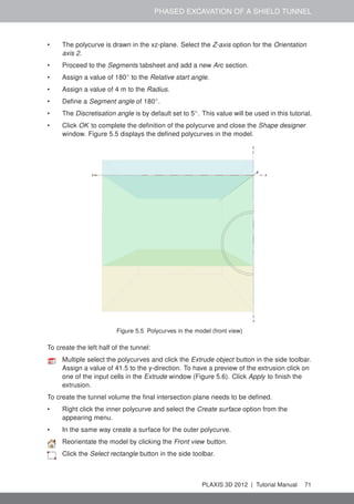 PHASED EXCAVATION OF A SHIELD TUNNEL
• The polycurve is drawn in the xz-plane. Select the Z-axis option for the Orientation
axis 2.
• Proceed to the Segments tabsheet and add a new Arc section.
• Assign a value of 180◦
to the Relative start angle.
• Assign a value of 4 m to the Radius.
• Deﬁne a Segment angle of 180◦
.
• The Discretisation angle is by default set to 5◦
. This value will be used in this tutorial.
• Click OK to complete the deﬁnition of the polycurve and close the Shape designer
window. Figure 5.5 displays the deﬁned polycurves in the model.
Figure 5.5 Polycurves in the model (front view)
To create the left half of the tunnel:
Multiple select the polycurves and click the Extrude object button in the side toolbar.
Assign a value of 41.5 to the y-direction. To have a preview of the extrusion click on
one of the input cells in the Extrude window (Figure 5.6). Click Apply to ﬁnish the
extrusion.
To create the tunnel volume the ﬁnal intersection plane needs to be deﬁned.
• Right click the inner polycurve and select the Create surface option from the
appearing menu.
• In the same way create a surface for the outer polycurve.
Reorientate the model by clicking the Front view button.
Click the Select rectangle button in the side toolbar.
PLAXIS 3D 2012 | Tutorial Manual 71
 
