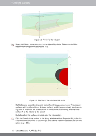 TUTORIAL MANUAL
Figure 5.6 Preview of the extrusion
Select the Select surfaces option in the appearing menu. Select the surfaces
created from the polycurves (Figure 5.7).
Figure 5.7 Selection of the surfaces in the model
• Right click and select the Intersect option from the appearing menu. The created
surfaces will be referred to as A (inner surface) and B (outer surface), as shown in
Figure 5.8. Note that the outer surface B corresponds to the lining and the inner
surface A to the interior of the tunnel.
• Multiple select the surfaces created after the intersection.
Click the Create array button. In the Array window set the Shape to 1D, y-direction.
Keep the default number of columns (2) and set the Distance between the columns
option to y = 41.5.
72 Tutorial Manual | PLAXIS 3D 2012
 