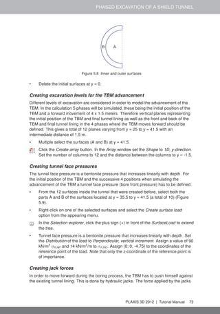 PHASED EXCAVATION OF A SHIELD TUNNEL
B A
Figure 5.8 Inner and outer surfaces
• Delete the initial surfaces at y = 0.
Creating excavation levels for the TBM advancement
Different levels of excavation are considered in order to model the advancement of the
TBM. In the calculation 5 phases will be simulated, these being the initial position of the
TBM and a forward movement of 4 x 1.5 meters. Therefore vertical planes representing
the initial position of the TBM and ﬁnal tunnel lining as well as the front and back of the
TBM and ﬁnal tunnel lining in the 4 phases where the TBM moves forward should be
deﬁned. This gives a total of 12 planes varying from y = 25 to y = 41.5 with an
intermediate distance of 1.5 m.
• Multiple select the surfaces (A and B) at y = 41.5.
Click the Create array button. In the Array window set the Shape to 1D, y-direction.
Set the number of columns to 12 and the distance between the columns to y = -1.5.
Creating tunnel face pressures
The tunnel face pressure is a bentonite pressure that increases linearly with depth. For
the initial position of the TBM and the successive 4 positions when simulating the
advancement of the TBM a tunnel face pressure (bore front pressure) has to be deﬁned.
• From the 12 surfaces inside the tunnel that were created before, select both the
parts A and B of the surfaces located at y = 35.5 to y = 41.5 (a total of 10) (Figure
5.9).
• Right-click on one of the selected surfaces and select the Create surface load
option from the appearing menu.
In the Selection explorer, click the plus sign (+) in front of the SurfaceLoad to extend
the tree.
• Tunnel face pressure is a bentonite pressure that increases linearly with depth. Set
the Distribution of the load to Perpendicular, vertical increment. Assign a value of 90
kN/m2
σn,ref and 14 kN/m2
/m to σn,inc. Assign (0; 0; -4.75) to the coordinates of the
reference point of the load. Note that only the z-coordinate of the reference point is
of importance.
Creating jack forces
In order to move forward during the boring process, the TBM has to push himself against
the existing tunnel lining. This is done by hydraulic jacks. The force applied by the jacks
PLAXIS 3D 2012 | Tutorial Manual 73
 