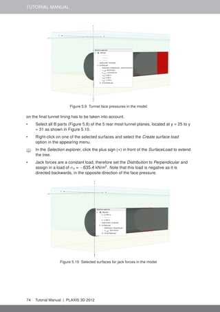 TUTORIAL MANUAL
Figure 5.9 Tunnel face pressures in the model
on the ﬁnal tunnel lining has to be taken into account.
• Select all B parts (Figure 5.8) of the 5 rear most tunnel planes, located at y = 25 to y
= 31 as shown in Figure 5.10.
• Right-click on one of the selected surfaces and select the Create surface load
option in the appearing menu.
In the Selection explorer, click the plus sign (+) in front of the SurfaceLoad to extend
the tree.
• Jack forces are a constant load, therefore set the Distribution to Perpendicular and
assign in a load of σn = −635.4 kN/m2
. Note that this load is negative as it is
directed backwards, in the opposite direction of the face pressure.
Figure 5.10 Selected surfaces for jack forces in the model
74 Tutorial Manual | PLAXIS 3D 2012
 