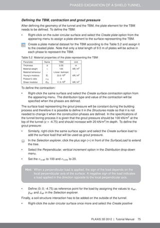 PHASED EXCAVATION OF A SHIELD TUNNEL
Deﬁning the TBM, contraction and grout pressure
After deﬁning the geometry of the tunnel and the TBM, the plate element for the TBM
needs to be deﬁned. To deﬁne the TBM:
• Right-click on the outer circular surface and select the Create plate option from the
appearing menu to assign a plate element to the surface representing the TBM.
Create a plate material dataset for the TBM according to the Table 5.2 and assign it
to the created plate. Note that only a total length of 9.0 m of plates will be active in
each phase to represent the TBM.
Table 5.2 Material properties of the plate representing the TBM
Parameter Name TBM Unit
Thickness d 0.35 m
Material weight γ 120 kN/m3
Material behaviour - Linear; Isotropic -
Young’s modulus E1 23.0·106
kN/m2
Poisson’s ratio ν12 0 -
Shear modulus G12 11.5·106
kN/m2
To deﬁne the contraction:
• Right-click the same surface and select the Create surface contraction option from
the appearing menu. The distribution type and value of the contraction will be
speciﬁed when the phases are deﬁned.
The surface load representing the grout pressure will be constant during the building
process and therefore it is possible to deﬁne it in the Structures mode so that it is not
needed to change it when the construction phases are deﬁned. In the speciﬁcations of
the tunnel boring process it is given that the grout pressure should be 100 kN/m2
at the
top of the tunnel (z = -4.75) and should increase with 20 kN/m2
/m depth. To deﬁne the
grout pressure:
• Similarly, right-click the same surface again and select the Create surface load to
add the surface load that will be used as grout pressure.
In the Selection explorer, click the plus sign (+) in front of the SurfaceLoad to extend
the tree.
• Select the Perpendicular, vertical increment option in the Distribution drop-down
menu.
• Set the σn,ref to 100 and σn,inc to 20.
Hint: When a perpendicular load is applied, the sign of the load depends on the
local perpendicular axis of the surface. A negative sign of the load indicates
a load applied in the direction opposite to the local perpendicular axis.
• Deﬁne (0; 0; -4.75) as reference point for the load by assigning the values to xref ,
yref and zref in the Selection explorer.
Finally, a soil-structure interaction has to be added on the outside of the tunnel.
• Right-click the outer circular surface once more and select the Create positive
PLAXIS 3D 2012 | Tutorial Manual 75
 