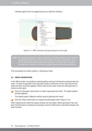 TUTORIAL MANUAL
interface option from the appearing menu to add the interface.
Figure 5.11 TBM, contraction and grout pressure in the model
Hint: For drawing purposes it may be practical to hide the interface and the volume
representing the lining, so that it will not block the view on the tunnel. This
can be done in the Model explorer by clicking on the small "eye" in front of
the selection (interface of volume) to toggle between showing and hiding it.
This concludes the model creation in Structures mode.
5.2 MESH GENERATION
In the Mesh mode it is possible to specify global and local reﬁnements and generate the
mesh. In order to generate more accurate results a reﬁnement of the mesh around the
walls and ﬂoor should be applied. When entering the mesh mode the total geometry is
shown as dark grey.
Click the Generate mesh button in order to generate the mesh. The Mesh options
window appears.
• The default option (Medium) will be used to generate the mesh.
Click the View mesh button to inspect the generated mesh (Figure 5.12).
After inspecting the mesh the output window can be closed. Mesh generation has now
been ﬁnished and so creating all necessary input for deﬁning the calculation phases has
been ﬁnished.
76 Tutorial Manual | PLAXIS 3D 2012
 