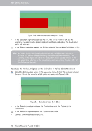 TUTORIAL MANUAL
Figure 5.13 Selection of soil volumes (0 m - 25 m)
• In the Selection explorer deactivate the soil. The soil is switched off, but the
wireframe representing the deactivated soil is still coloured red as the deactivated
soil is still selected.
In the Selection explorer extend the Soil subtree and set the WaterConditions to Dry.
Hint: An object that is deactivated will automatically be hidden as a volume or
surface, but a wireframe representing the hidden object will remain. The
visibility of the object not active in a calculation phase can be deﬁned in the
corresponding tabsheet of the Visualization settings window (Section 3.5.1 of
the Reference Manual).
To activate the interface, the plate and the contraction in the ﬁrst 25 m of the tunnel:
Select the Select plates option in the appearing menu. Select the surfaces between
0 m and 25 m in the model to which plates are assigned (Figure 5.14).
Figure 5.14 Selection of plate (0 m - 25 m)
• In the Selection explorer activate the Positive interface, the Plate and the
Contraction.
In the Selection explorer extend the Contraction subtree.
• Deﬁne a uniform contraction of 0.5%.
78 Tutorial Manual | PLAXIS 3D 2012
 