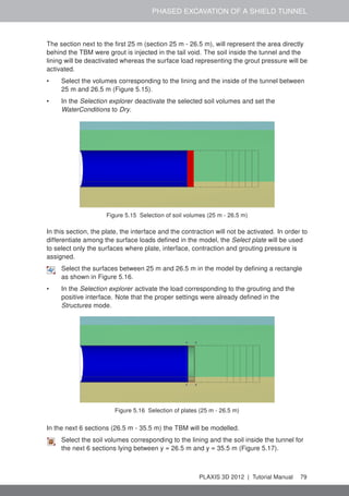 PHASED EXCAVATION OF A SHIELD TUNNEL
The section next to the ﬁrst 25 m (section 25 m - 26.5 m), will represent the area directly
behind the TBM were grout is injected in the tail void. The soil inside the tunnel and the
lining will be deactivated whereas the surface load representing the grout pressure will be
activated.
• Select the volumes corresponding to the lining and the inside of the tunnel between
25 m and 26.5 m (Figure 5.15).
• In the Selection explorer deactivate the selected soil volumes and set the
WaterConditions to Dry.
Figure 5.15 Selection of soil volumes (25 m - 26.5 m)
In this section, the plate, the interface and the contraction will not be activated. In order to
differentiate among the surface loads deﬁned in the model, the Select plate will be used
to select only the surfaces where plate, interface, contraction and grouting pressure is
assigned.
Select the surfaces between 25 m and 26.5 m in the model by deﬁning a rectangle
as shown in Figure 5.16.
• In the Selection explorer activate the load corresponding to the grouting and the
positive interface. Note that the proper settings were already deﬁned in the
Structures mode.
Figure 5.16 Selection of plates (25 m - 26.5 m)
In the next 6 sections (26.5 m - 35.5 m) the TBM will be modelled.
Select the soil volumes corresponding to the lining and the soil inside the tunnel for
the next 6 sections lying between y = 26.5 m and y = 35.5 m (Figure 5.17).
PLAXIS 3D 2012 | Tutorial Manual 79
 