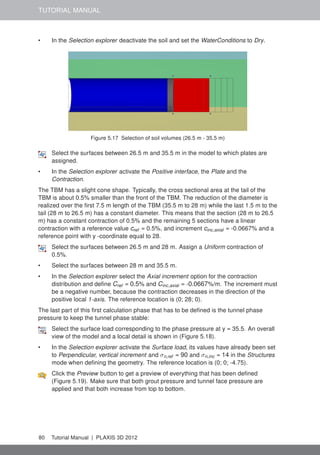 TUTORIAL MANUAL
• In the Selection explorer deactivate the soil and set the WaterConditions to Dry.
Figure 5.17 Selection of soil volumes (26.5 m - 35.5 m)
Select the surfaces between 26.5 m and 35.5 m in the model to which plates are
assigned.
• In the Selection explorer activate the Positive interface, the Plate and the
Contraction.
The TBM has a slight cone shape. Typically, the cross sectional area at the tail of the
TBM is about 0.5% smaller than the front of the TBM. The reduction of the diameter is
realized over the ﬁrst 7.5 m length of the TBM (35.5 m to 28 m) while the last 1.5 m to the
tail (28 m to 26.5 m) has a constant diameter. This means that the section (28 m to 26.5
m) has a constant contraction of 0.5% and the remaining 5 sections have a linear
contraction with a reference value cref = 0.5%, and increment cinc,axial = -0.0667% and a
reference point with y -coordinate equal to 28.
Select the surfaces between 26.5 m and 28 m. Assign a Uniform contraction of
0.5%.
• Select the surfaces between 28 m and 35.5 m.
• In the Selection explorer select the Axial increment option for the contraction
distribution and deﬁne Cref = 0.5% and Cinc,axial = -0.0667%/m. The increment must
be a negative number, because the contraction decreases in the direction of the
positive local 1-axis. The reference location is (0; 28; 0).
The last part of this ﬁrst calculation phase that has to be deﬁned is the tunnel phase
pressure to keep the tunnel phase stable:
Select the surface load corresponding to the phase pressure at y = 35.5. An overall
view of the model and a local detail is shown in (Figure 5.18).
• In the Selection explorer activate the Surface load, its values have already been set
to Perpendicular, vertical increment and σn,ref = 90 and σn,inc = 14 in the Structures
mode when deﬁning the geometry. The reference location is (0; 0; -4.75).
Click the Preview button to get a preview of everything that has been deﬁned
(Figure 5.19). Make sure that both grout pressure and tunnel face pressure are
applied and that both increase from top to bottom.
80 Tutorial Manual | PLAXIS 3D 2012
 