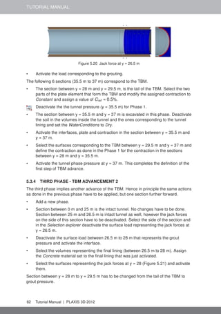 TUTORIAL MANUAL
Figure 5.20 Jack force at y = 26.5 m
• Activate the load corresponding to the grouting.
The following 6 sections (35.5 m to 37 m) correspond to the TBM.
• The section between y = 28 m and y = 29.5 m, is the tail of the TBM. Select the two
parts of the plate element that form the TBM and modify the assigned contraction to
Constant and assign a value of Cref = 0.5%.
Deactivate the the tunnel pressure (y = 35.5 m) for Phase 1.
• The section between y = 35.5 m and y = 37 m is excavated in this phase. Deactivate
the soil in the volumes inside the tunnel and the ones corresponding to the tunnel
lining and set the WaterConditions to Dry.
• Activate the interfaces, plate and contraction in the section between y = 35.5 m and
y = 37 m.
• Select the surfaces corresponding to the TBM between y = 29.5 m and y = 37 m and
deﬁne the contraction as done in the Phase 1 for the contraction in the sections
between y = 28 m and y = 35.5 m.
• Activate the tunnel phase pressure at y = 37 m. This completes the deﬁnition of the
ﬁrst step of TBM advance.
5.3.4 THIRD PHASE - TBM ADVANCEMENT 2
The third phase implies another advance of the TBM. Hence in principle the same actions
as done in the previous phase have to be applied, but one section further forward.
• Add a new phase.
• Section between 0 m and 25 m is the intact tunnel. No changes have to be done.
Section between 25 m and 26.5 m is intact tunnel as well, however the jack forces
on the side of this section have to be deactivated. Select the side of the section and
in the Selection explorer deactivate the surface load representing the jack forces at
y = 26.5 m.
• Deactivate the surface load between 26.5 m to 28 m that represents the grout
pressure and activate the interface.
• Select the volumes representing the ﬁnal lining (between 26.5 m to 28 m). Assign
the Concrete material set to the ﬁnal lining that was just activated.
• Select the surfaces representing the jack forces at y = 28 (Figure 5.21) and activate
them.
Section between y = 28 m to y = 29.5 m has to be changed from the tail of the TBM to
grout pressure.
82 Tutorial Manual | PLAXIS 3D 2012
 