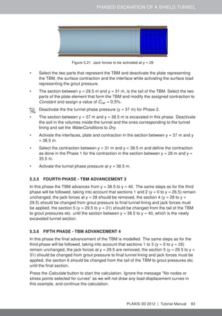 PHASED EXCAVATION OF A SHIELD TUNNEL
Figure 5.21 Jack forces to be activated at y = 28
• Select the two parts that represent the TBM and deactivate the plate representing
the TBM, the surface contraction and the interface while activating the surface load
representing the grout pressure.
• The section between y = 29.5 m and y = 31 m, is the tail of the TBM. Select the two
parts of the plate element that form the TBM and modify the assigned contraction to
Constant and assign a value of Cref = 0.5%.
Deactivate the the tunnel phase pressure (y = 37 m) for Phase 2.
• The section between y = 37 m and y = 38.5 m is excavated in this phase. Deactivate
the soil in the volumes inside the tunnel and the ones corresponding to the tunnel
lining and set the WaterConditions to Dry.
• Activate the interfaces, plate and contraction in the section between y = 37 m and y
= 38.5 m.
• Select the contraction between y = 31 m and y = 38.5 m and deﬁne the contraction
as done in the Phase 1 for the contraction in the section between y = 28 m and y =
35.5 m.
• Activate the tunnel phase pressure at y = 38.5 m.
5.3.5 FOURTH PHASE - TBM ADVANCEMENT 3
In this phase the TBM advances from y = 38.5 to y = 40. The same steps as for the third
phase will be followed, taking into account that sections 1 and 2 (y = 0 to y = 26.5) remain
unchanged, the jack forces at y = 28 should be removed, the section 4 (y = 28 to y =
29.5) should be changed from grout pressure to ﬁnal tunnel lining and jack forces must
be applied, the section 5 (y = 29.5 to y = 31) should be changed from the tail of the TBM
to grout pressures etc. until the section between y = 38.5 to y = 40, which is the newly
excavated tunnel section.
5.3.6 FIFTH PHASE - TBM ADVANCEMENT 4
In this phase the ﬁnal advancement of the TBM is modelled. The same steps as for the
third phase will be followed, taking into account that sections 1 to 3 (y = 0 to y = 28)
remain unchanged, the jack forces at y = 29.5 are removed, the section 5 (y = 29.5 to y =
31) should be changed from grout pressure to ﬁnal tunnel lining and jack forces must be
applied, the section 6 should be changed from the tail of the TBM to grout pressures etc.
until the ﬁnal section.
Press the Calculate button to start the calculation. Ignore the message "No nodes or
stress points selected for curves" as we will not draw any load-displacement curves in
this example, and continue the calculation.
PLAXIS 3D 2012 | Tutorial Manual 83
 