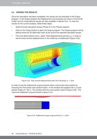 TUTORIAL MANUAL
5.4 VIEWING THE RESULTS
Once the calculation has been completed, the results can be evaluated in the Output
program. In the Output program the displacement and stresses are shown in the full 3D
model, but the computational results are also available in tabular form. To view the
results for the current analysis, follow these steps:
• Select the last calculation phase (Phase 5) in the Phases explorer.
• Click on the Output button to open the Output program. The Output program will by
default show the 3D deformed mesh at the end of the selected calculation phase.
• From the Deformations menu, select Total displacements and then uz in order to
see the total vertical displacements in the model as a shaded plot (Figure 5.22).
Figure 5.22 Total vertical displacements after the ﬁnal phase uz ≈ 3cm
In order to see the settlements at ground level make a horizontal cross section by
choosing the Horizontal cross section button. In the window that appears ﬁll in a cross
section height of 1.95 m. The window with the cross section opens (Figure 5.23). The
maximum settlement at ground level is about 2 cm.
Figure 5.23 Settlement trough at ground level |u| ≈ 2cm
84 Tutorial Manual | PLAXIS 3D 2012
 