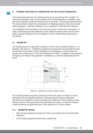 DYNAMIC ANALYSIS OF A GENERATOR ON AN ELASTIC FOUNDATION
6 DYNAMIC ANALYSIS OF A GENERATOR ON AN ELASTIC FOUNDATION
In this tutorial the inﬂuence of a vibrating source on its surrounding soil is studied. To
reduce the calculation time, only one-quarter of the overall geometry is modelled, using
symmetry boundary conditions along the lines of symmetry. The physical damping due to
the viscous effects is taken into consideration via Rayleigh damping. Also, due to radial
wave propagation, 'geometric damping' can be signiﬁcant in attenuating the vibration.
The modelling of the boundaries is one of the key points in the dynamic calculation. In
order to avoid spurious wave reﬂections at the model boundaries (which do not exist in
reality), special conditions have to be applied in order to absorb waves reaching the
boundaries.
6.1 GEOMETRY
The vibrating source is a generator founded on a 0.2 m thick concrete footing of 1 m in
diameter, see Figure 6.1. Oscillations caused by the generator are transmitted through
the footing into the subsoil. These oscillations are simulated as a uniform harmonic
loading, with a frequency of 10 Hz and amplitude of 10 kN/m2
. In addition to the weight of
the footing, the weight of the generator is modelled as a uniformly distributed load of 8
kN/m2
.
0.5 m
20 m
20 mGenerator
sandy clay
x
z
z = 0
z = -10
10 m
Figure 6.1 Generator founded on elastic subsoil
The model boundaries should be sufﬁciently far from the region of interest, to avoid
disturbances due to possible reﬂections. Although special measures (absorbent
boundaries) are adopted in order to avoid spurious reﬂections, there is always a small
inﬂuence and it is still a good habit to put boundaries far away. In a dynamic analysis,
model boundaries are generally taken further away than in a static analysis.
6.1.1 GEOMETRY MODEL
• Start the Input program and select the Start a new project from the Quick select
dialog box.
• In the Project properties window enter a proper title.
PLAXIS 3D 2012 | Tutorial Manual 85
 