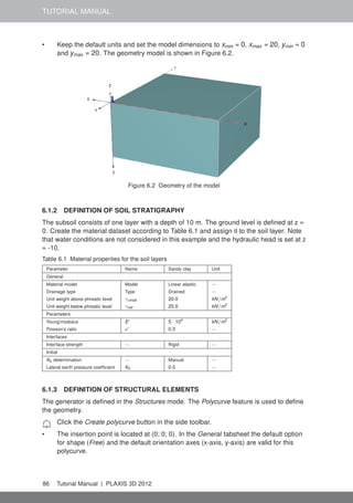 TUTORIAL MANUAL
• Keep the default units and set the model dimensions to xmin = 0, xmax = 20, ymin = 0
and ymax = 20. The geometry model is shown in Figure 6.2.
Figure 6.2 Geometry of the model
6.1.2 DEFINITION OF SOIL STRATIGRAPHY
The subsoil consists of one layer with a depth of 10 m. The ground level is deﬁned at z =
0. Create the material dataset according to Table 6.1 and assign it to the soil layer. Note
that water conditions are not considered in this example and the hydraulic head is set at z
= -10.
Table 6.1 Material properties for the soil layers
Parameter Name Sandy clay Unit
General
Material model Model Linear elastic −
Drainage type Type Drained −
Unit weight above phreatic level γunsat 20.0 kN/m3
Unit weight below phreatic level γsat 20.0 kN/m3
Parameters
Young'modulus E' 5 · 104
kN/m2
Poisson's ratio ν' 0.3 −
Interfaces
Interface strength − Rigid −
Initial
K0 determination − Manual −
Lateral earth pressure coefﬁcient K0 0.5 −
6.1.3 DEFINITION OF STRUCTURAL ELEMENTS
The generator is deﬁned in the Structures mode. The Polycurve feature is used to deﬁne
the geometry.
Click the Create polycurve button in the side toolbar.
• The insertion point is located at (0; 0; 0). In the General tabsheet the default option
for shape (Free) and the default orientation axes (x-axis, y-axis) are valid for this
polycurve.
86 Tutorial Manual | PLAXIS 3D 2012
 
