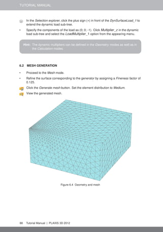 TUTORIAL MANUAL
In the Selection explorer, click the plus sign (+) in front of the DynSurfaceLoad_1 to
extend the dynamic load sub-tree.
• Specify the components of the load as (0; 0; -1). Click Multiplier_z in the dynamic
load sub-tree and select the LoadMultiplier_1 option from the appearing menu.
Hint: The dynamic multipliers can be deﬁned in the Geometry modes as well as in
the Calculation modes.
6.2 MESH GENERATION
• Proceed to the Mesh mode.
• Reﬁne the surface corresponding to the generator by assigning a Fineness factor of
0.125.
Click the Generate mesh button. Set the element distribution to Medium.
View the generated mesh.
Figure 6.4 Geometry and mesh
88 Tutorial Manual | PLAXIS 3D 2012
 