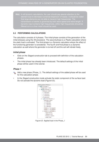 DYNAMIC ANALYSIS OF A GENERATOR ON AN ELASTIC FOUNDATION
Hint: In all dynamic calculations, the user should pay special attention to the
element size to decrease numerical dispersion of waves. It should be noted
that large elements are not able to transmit high frequencies. The
transmission of waves is governed by both wave speed and wave length. If
dynamic input contains high frequencies, either high frequencies should be
ﬁltered out or a ﬁner mesh should be used.
6.3 PERFORMING CALCULATIONS
The calculation consists of 4 phases. The initial phase consists of the generation of the
initial stresses using the K0 procedure. The second phase is a Plastic calculation where
the static load is activated. The third phase is a Dynamic calculation where the effect of
the functioning generator is considered. The fourth and ﬁnal phase is a Dynamic
calculation as well where the generator is turned off and the soil will vibrate freely.
Initial phase
• Click on the Staged construction tab to proceed with deﬁnition of the calculation
phases.
• The initial phase has already been introduced. The default settings of the initial
phase will be used in this tutorial.
Phase 1
Add a new phase (Phase_1). The default settings of the added phase will be used
for this calculation phase.
• In the Staged construction mode activate the static component of the surface load.
Do not activate the dynamic load (Figure 6.5).
Figure 6.5 Applied load in the Phase_1
PLAXIS 3D 2012 | Tutorial Manual 89
 