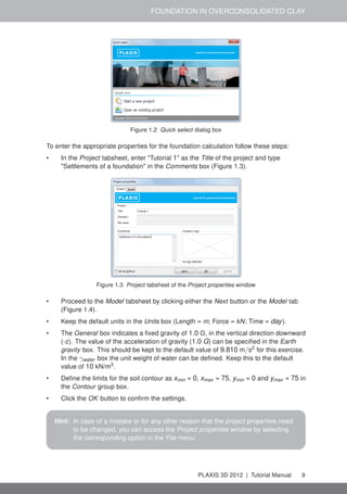 FOUNDATION IN OVERCONSOLIDATED CLAY
Figure 1.2 Quick select dialog box
To enter the appropriate properties for the foundation calculation follow these steps:
• In the Project tabsheet, enter "Tutorial 1" as the Title of the project and type
"Settlements of a foundation" in the Comments box (Figure 1.3).
Figure 1.3 Project tabsheet of the Project properties window
• Proceed to the Model tabsheet by clicking either the Next button or the Model tab
(Figure 1.4).
• Keep the default units in the Units box (Length = m; Force = kN; Time = day).
• The General box indicates a ﬁxed gravity of 1.0 G, in the vertical direction downward
(-z). The value of the acceleration of gravity (1.0 G) can be speciﬁed in the Earth
gravity box. This should be kept to the default value of 9.810 m/s2
for this exercise.
In the γwater box the unit weight of water can be deﬁned. Keep this to the default
value of 10 kN/m3
.
• Deﬁne the limits for the soil contour as xmin = 0, xmax = 75, ymin = 0 and ymax = 75 in
the Contour group box.
• Click the OK button to conﬁrm the settings.
Hint: In case of a mistake or for any other reason that the project properties need
to be changed, you can access the Project properties window by selecting
the corresponding option in the File menu.
PLAXIS 3D 2012 | Tutorial Manual 9
 