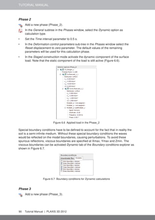 TUTORIAL MANUAL
Phase 2
Add a new phase (Phase_2).
In the General subtree in the Phases window, select the Dynamic option as
calculation type.
• Set the Time interval parameter to 0.5 s.
• In the Deformation control parameters sub-tree in the Phases window select the
Reset displacement to zero parameter. The default values of the remaining
parameters will be used for this calculation phase.
• In the Staged construction mode activate the dynamic component of the surface
load. Note that the static component of the load is still active (Figure 6.6).
Figure 6.6 Applied load in the Phase_2
Special boundary conditions have to be deﬁned to account for the fact that in reality the
soil is a semi-inﬁnite medium. Without these special boundary conditions the waves
would be reﬂected on the model boundaries, causing perturbations. To avoid these
spurious reﬂections, viscous boundaries are speciﬁed at Xmax, Ymax and Zmin. The
viscous boundaries can be activated Dynamic tab of the Boundary conditions explorer as
shown in Figure 6.7.
Figure 6.7 Boundary conditions for Dynamic calculations
Phase 3
Add a new phase (Phase_3).
90 Tutorial Manual | PLAXIS 3D 2012
 