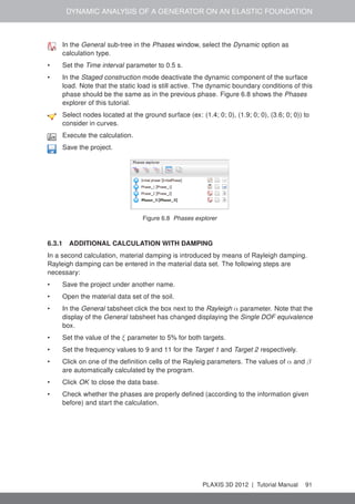 DYNAMIC ANALYSIS OF A GENERATOR ON AN ELASTIC FOUNDATION
In the General sub-tree in the Phases window, select the Dynamic option as
calculation type.
• Set the Time interval parameter to 0.5 s.
• In the Staged construction mode deactivate the dynamic component of the surface
load. Note that the static load is still active. The dynamic boundary conditions of this
phase should be the same as in the previous phase. Figure 6.8 shows the Phases
explorer of this tutorial.
Select nodes located at the ground surface (ex: (1.4; 0; 0), (1.9; 0; 0), (3.6; 0; 0)) to
consider in curves.
Execute the calculation.
Save the project.
Figure 6.8 Phases explorer
6.3.1 ADDITIONAL CALCULATION WITH DAMPING
In a second calculation, material damping is introduced by means of Rayleigh damping.
Rayleigh damping can be entered in the material data set. The following steps are
necessary:
• Save the project under another name.
• Open the material data set of the soil.
• In the General tabsheet click the box next to the Rayleigh α parameter. Note that the
display of the General tabsheet has changed displaying the Single DOF equivalence
box.
• Set the value of the ξ parameter to 5% for both targets.
• Set the frequency values to 9 and 11 for the Target 1 and Target 2 respectively.
• Click on one of the deﬁnition cells of the Rayleig parameters. The values of α and β
are automatically calculated by the program.
• Click OK to close the data base.
• Check whether the phases are properly deﬁned (according to the information given
before) and start the calculation.
PLAXIS 3D 2012 | Tutorial Manual 91
 