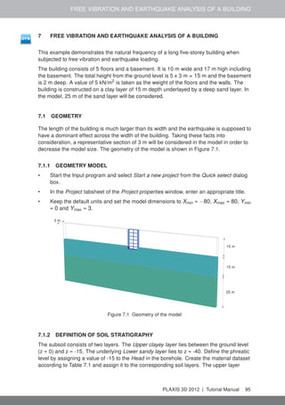 FREE VIBRATION AND EARTHQUAKE ANALYSIS OF A BUILDING
7 FREE VIBRATION AND EARTHQUAKE ANALYSIS OF A BUILDING
This example demonstrates the natural frequency of a long ﬁve-storey building when
subjected to free vibration and earthquake loading.
The building consists of 5 ﬂoors and a basement. It is 10 m wide and 17 m high including
the basement. The total height from the ground level is 5 x 3 m = 15 m and the basement
is 2 m deep. A value of 5 kN/m2
is taken as the weight of the ﬂoors and the walls. The
building is constructed on a clay layer of 15 m depth underlayed by a deep sand layer. In
the model, 25 m of the sand layer will be considered.
7.1 GEOMETRY
The length of the building is much larger than its width and the earthquake is supposed to
have a dominant effect across the width of the building. Taking these facts into
consideration, a representative section of 3 m will be considered in the model in order to
decrease the model size. The geometry of the model is shown in Figure 7.1.
7.1.1 GEOMETRY MODEL
• Start the Input program and select Start a new project from the Quick select dialog
box.
• In the Project tabsheet of the Project properties window, enter an appropriate title.
• Keep the default units and set the model dimensions to Xmin = −80, Xmax = 80, Ymin
= 0 and Ymax = 3.
15 m
15 m
25 m
3 m
Figure 7.1 Geometry of the model
7.1.2 DEFINITION OF SOIL STRATIGRAPHY
The subsoil consists of two layers. The Upper clayey layer lies between the ground level
(z = 0) and z = -15. The underlying Lower sandy layer lies to z = -40. Deﬁne the phreatic
level by assigning a value of -15 to the Head in the borehole. Create the material dataset
according to Table 7.1 and assign it to the corresponding soil layers. The upper layer
PLAXIS 3D 2012 | Tutorial Manual 95
 