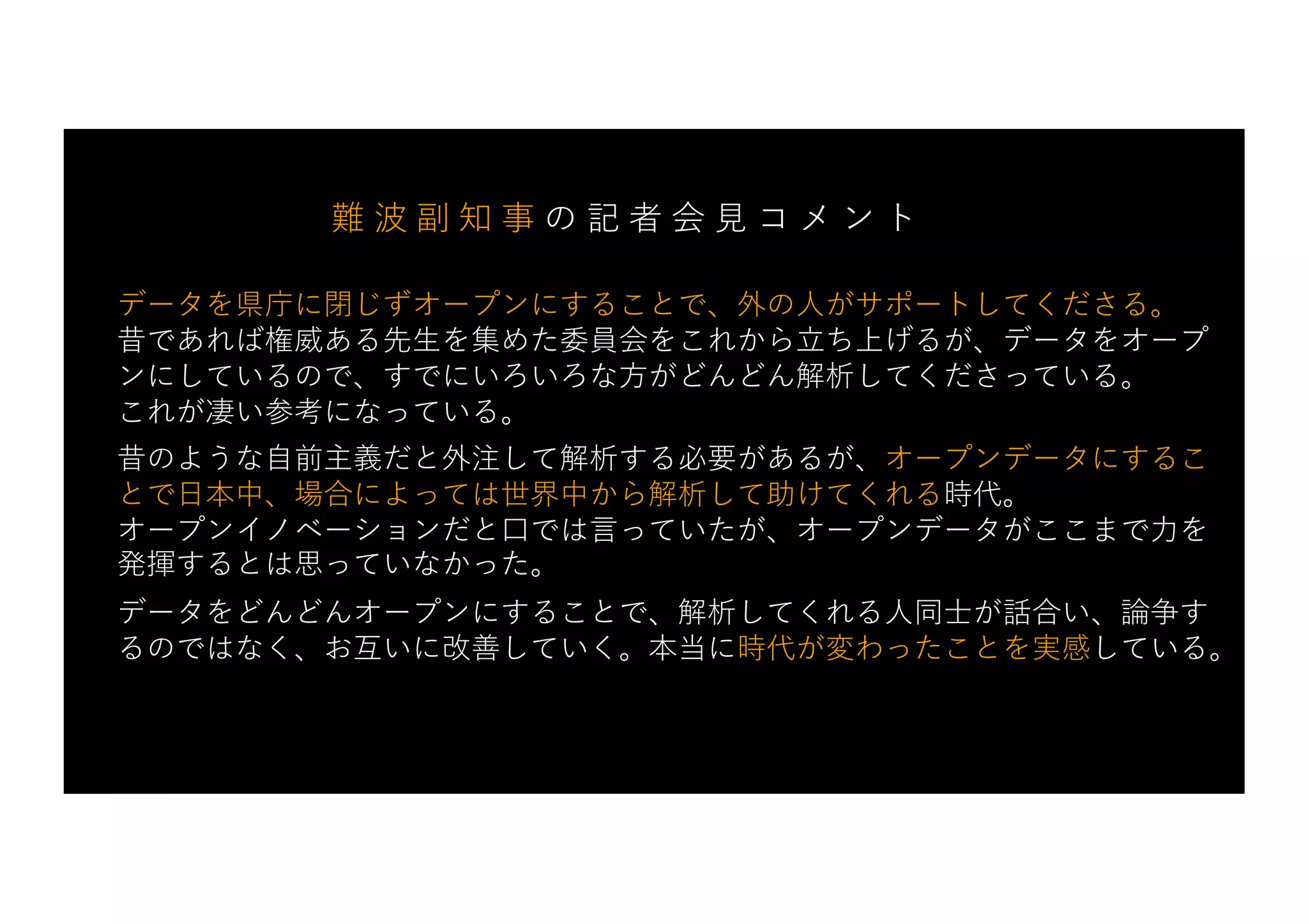 データを県庁に閉じずオープンにすることで、外の⼈がサポートしてくださる。
昔であれば権威ある先⽣を集めた委員会をこれから⽴ち上げるが、データをオープ
ンにしているので、すでにいろいろな⽅がどんどん解析してくださっている。
これが凄い参考になっている。
昔のような⾃前主義だと外注して解析する必要があるが、オープンデータにするこ
とで⽇本中、場合によっては世界中から解析して助けてくれる時代。
オープンイノベーションだと⼝では⾔っていたが、オープンデータがここまで⼒を
発揮するとは思っていなかった。
データをどんどんオープンにすることで、解析してくれる⼈同⼠が話合い、論争す
るのではなく、お互いに改善していく。本当に時代が変わったことを実感している。
難 波 副 知 事 の 記 者 会 ⾒ コ メ ン ト
 